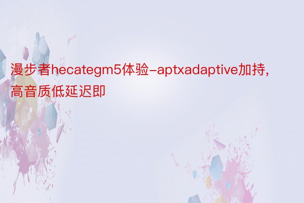 漫步者hecategm5体验-aptxadaptive加持，高音质低延迟即